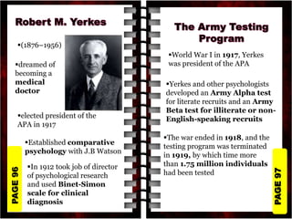 PAGE
97
PAGE
96
(1876–1956)
dreamed of
becoming a
medical
doctor
elected president of the
APA in 1917
Established comparative
psychology with J.B Watson
In 1912 took job of director
of psychological research
and used Binet-Simon
scale for clinical
diagnosis
World War I in 1917, Yerkes
was president of the APA
Yerkes and other psychologists
developed an Army Alpha test
for literate recruits and an Army
Beta test for illiterate or non-
English-speaking recruits
The war ended in 1918, and the
testing program was terminated
in 1919, by which time more
than 1.75 million individuals
had been tested
 