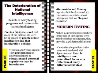 PAGE
99
PAGE
98
Results of Army testing
programs and concerns for
nations intelligence
Yerkes (1923)believed that
many of the nation’s ills were
being caused by people of low
intelligence and that
immigration policies
Terman and Yerkes argued
Test performance is
determined more by
education and personal
experience than by
inheritance
Herrnstein and Murray
organize their book around six
conclusions, or points, about
intelligence that are “beyond
dispute.”
When 24 prominent researchers
in the field of intelligence were
asked to define intelligence, they
provided 24 different definitions
Central to the problem is the
issue we introduced with
Spearman and Binet: Is
intelligence one
generalized factor or a
collection of many
different attributes?
 