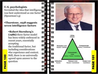 PAGE
101
PAGE
100
U.S. psychologists
revisited the idea that intelligence
was best understood as one factor
(Spearman’s g)
Thurstone, 1938 suggests
seven intelligence factors
Robert Sternberg’s
(1986) three factor model
has been widely embraced in
recent years, essentially
accepting
the traditional factor, but
including considerations
for experience and context.
Still, there is no universally
agreed upon answer to the
question
 