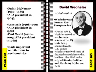 PAGE
103
PAGE
102
Quinn McNemar
(1900–1986;
 APA president in
1964),
Anastasia (1908–2001
 APA president in
1972)
Paul Meehl (1920–
2003; APA president
in1962)
made important
contributions to
psychometrics.
(1896–1981)
Wechsler was
born an East
European Jew
During WW I,
Wechsler served as
a volunteer
scorer of the IQ
tests being
administered to
U.S. soldier
Wechsler resolved some of
the psychometric issues that
had been identified in the
original Stanford–Binet
and the Army Alpha and
Beta
 