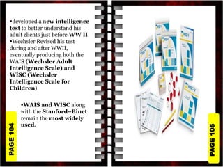 PAGE
105
PAGE
104
developed a new intelligence
test to better understand his
adult clients just before WW II
Wechsler Revised his test
during and after WWII,
eventually producing both the
WAIS (Wechsler Adult
Intelligence Scale) and
WISC (Wechsler
Intelligence Scale for
Children)
WAIS and WISC along
with the Stanford–Binet
remain the most widely
used.
 