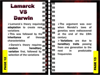 PAGE
13
PAGE
12
Lamarck’s theory required
adaptation to create new
variations
This was followed by the
inheritance of these
characteristics
The argument was over
when Mendel’s laws of
genetics were rediscovered
at the end of the 19th
century
 Variations are due to
hereditary traits passing
from one generation to the
next in predictable
frequencies
Darwin’s theory requires
random hereditary
variation first, followed by
selection of the variations
 