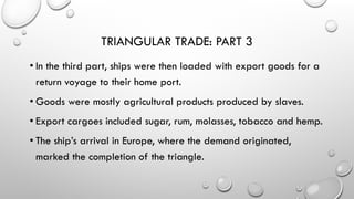 TRIANGULAR TRADE: PART 3
• In the third part, ships were then loaded with export goods for a
return voyage to their home port.
• Goods were mostly agricultural products produced by slaves.
• Export cargoes included sugar, rum, molasses, tobacco and hemp.
• The ship’s arrival in Europe, where the demand originated,
marked the completion of the triangle.
 