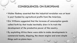 CONSEQUENCES: ON EUROPEANS
• Walter Rodney asserted that the industrial revolution was at least
in part funded by agricultural profits from the Americas.
• Eric Williams suggested that the increase of consumption goods
called forth by that trade inevitably drew in its train the
development of the productive power of the country.
• By exploiting Africa there were able to make developments in
commercial banks, shipping, the steam engine and even simple
things such as piano keys.
 