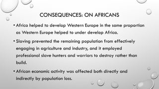 CONSEQUENCES: ON AFRICANS
• Africa helped to develop Western Europe in the same proportion
as Western Europe helped to under develop Africa.
• Slaving prevented the remaining population from effectively
engaging in agriculture and industry, and it employed
professional slave hunters and warriors to destroy rather than
build.
• African economic activity was affected both directly and
indirectly by population loss.
 