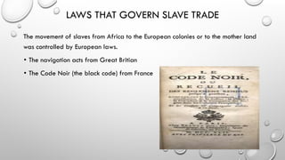 LAWS THAT GOVERN SLAVE TRADE
The movement of slaves from Africa to the European colonies or to the mother land
was controlled by European laws.
• The navigation acts from Great Britian
• The Code Noir (the black code) from France
 