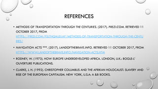REFERENCES
• METHODS OF TRANSPORTATION THROUGH THE CENTURIES. (2017). PREZI.COM. RETRIEVED 11
OCTOBER 2017, FROM
HTTPS://PREZI.COM/PSLTNQMJDJAF/METHODS-OF-TRANSPORTATION-THROUGH-THE-CENTU
RIES/
• NAVIGATION ACTS ***. (2017). LANDOFTHEBRAVE.INFO. RETRIEVED 11 OCTOBER 2017, FROM
HTTPS://WWW.LANDOFTHEBRAVE.INFO/NAVIGATION-ACTS.HTM
• RODNEY, W. (1973). HOW EUROPE UNDERDEVELOPED AFRICA. LONDON, U.K.: BOGLE-L’
OUVERTURE PUBLICATIONS.
• CLARKE, J. H. (1992). CHRISTOPHER COLUMBUS AND THE AFRIKAN HOLOCAUST: SLAVERY AND
RISE OF THE EUROPEAN CAPITALISM. NEW YORK, U.S.A: A &B BOOKS.
 
