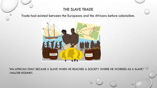 THE SLAVE TRADE
Trade had existed between the Europeans and the Africans before colonialism.
“AN AFRICAN ONLY BECAME A SLAVE WHEN HE REACHED A SOCIETY WHERE HE WORKED AS A SLAVE.”
-WALTER RODNEY.
 