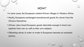 HOW?
• In some cases, the Europeans raided African villages in Western Africa.
• Mostly, Europeans exchanged manufactured goods for slaves from the
Africans themselves.
• African rulers found European goods desirable enough to hand over
captives from war as well as their own subjects.
• Obtaining slaves in order to trade to Europeans became an economic
activity.
 