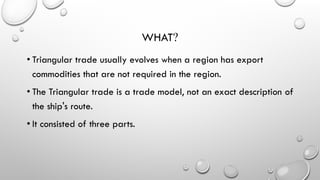 WHAT?
• Triangular trade usually evolves when a region has export
commodities that are not required in the region.
• The Triangular trade is a trade model, not an exact description of
the ship's route.
• It consisted of three parts.
 