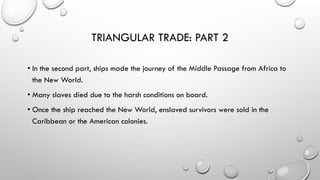 TRIANGULAR TRADE: PART 2
• In the second part, ships made the journey of the Middle Passage from Africa to
the New World.
• Many slaves died due to the harsh conditions on board.
• Once the ship reached the New World, enslaved survivors were sold in the
Caribbean or the American colonies.
 