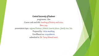 CentralUniversityof Kashmir
programme : ibm
Course code and title: teaching of history and civics.
Ibm.e.209.
presentatoin topic: regional history ( district, tourist places , family tree, )etc.
Prepared by : irtiza mushtaq.
Enrolllment no: 2129cukmr16.
submitted to: Dr. Tariq Ahmad wanii.
 