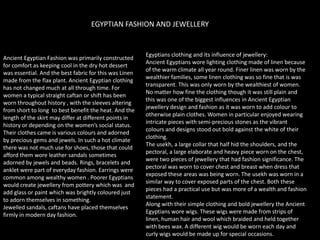 EGYPTIAN FASHION AND JEWELLERYEgyptians clothing and its influence of jewellery:Ancient Egyptians wore lighting clothing made of linen because of the warm climate all year round. Finer linen was worn by the wealthier families, some linen clothing was so fine that is was transparent. This was only worn by the wealthiest of women. No matter how fine the clothing though it was still plain and this was one of the biggest influences in Ancient Egyptian jewellery design and fashion as it was worn to add colour to otherwise plain clothes. Women in particular enjoyed wearing intricate pieces with semi-precious stones as the vibrant colours and designs stood out bold against the white of their clothing. The usekh, a large collar that half hid the shoulders, and the pectoral, a large elaborate and heavy piece worn on the chest, were two pieces of jewellery that had fashion significance. The pectoral was worn to cover chest and breast when dress that exposed these areas was being worn. The usekh was worn in a similar way to cover exposed parts of the chest. Both these pieces had a practical use but was more of a wealth and fashion statement.Along with their simple clothing and bold jewellery the Ancient Egyptians wore wigs. These wigs were made from strips of linen, human hair and wool which braided and held together with bees wax. A different wig would be worn each day and curly wigs would be made up for special occasions.Ancient Egyptian Fashion was primarily constructed for comfort as keeping cool in the dry hot dessert was essential. And the best fabric for this was Linen made from the flax plant. Ancient Egyptian clothing has not changed much at all through time. For women a typical straight caftan or shift has been worn throughout history , with the sleeves altering from short to long  to best benefit the heat. And the length of the skirt may differ at different points in history or depending on the women’s social status. Their clothes came is various colours and adorned by precious gems and jewels. In such a hot climate there was not much use for shoes, those that could afford them wore leather sandals sometimes adorned by jewels and beads. Rings, bracelets and anklet were part of everyday fashion. Earrings were common among wealthy women . Poorer Egyptians would create jewellery from pottery which was  and add glass or paint which was brightly coloured just to adorn themselves in something. Jewelled sandals, caftans have placed themselves firmly in modern day fashion.