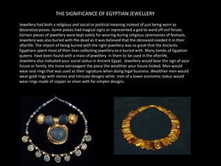 THE SIGNIFICANCE OF EGYPTIAN JEWELLERYJewellery had both a religious and social or political meaning instead of just being worn as decorative pieces. Some pieces had magical signs or represented a god to ward off evil forces. Certain pieces of jewellery were kept solely for wearing during religious ceremonies of festivals. Jewellery was also buried with the dead as it was believed that the deceased needed it in their afterlife. The import of being buried with the right jewellery was so great that the Ancients Egyptians spent most of their lives collecting jewellery to e buried with. Many tombs of Egyptian queens  have been found with a mass of jewellery  in them to be used in the afterlife.Jewellery also indicated your social status in Ancient Egypt.  Jewellery would bear the sign of your house or family, the more extravagant the piece the wealthier your house looked. Men would wear seal rings that was used as their signature when doing legal business. Wealthier men would wear gold rings with stones and intricate designs while  men of a lower economic status would wear rings made of copper or silver with far simpler designs. 