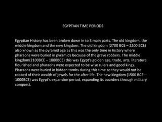 EGYPTIAN TIME PERIODSEgyptian History has been broken down in to 3 main parts. The old kingdom, the middle kingdom and the new kingdom. The old kingdom (2700 BCE – 2200 BCE) also known as the pyramid age as this was the only time in history where pharaohs were buried in pyramids because of the grave robbers. The middle kingdom(2100BCE – 1800BCE) this was Egypt’s golden age, trade, arts, literature flourished and pharaohs were expected to be wise rulers and good kings. Pharaohs were buried in hidden tombs during this time so they would not be robbed of their wealth of jewels for the after life. The new kingdom (1500 BCE – 1000BCE) was Egypt's expansion period, expanding its boarders through military conquest. TIME LINE