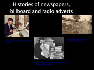 Histories of newspapers,
       billboard and radio adverts



                                                                                                      http://www.clpgh.org/research/pittsb
http://www.dnjournal.com/images/lowdown/ron-                                                          urgh/history/images/bb6.jpg
nov67.jpg




                                               http://images.theage.com.au/ftage/ffximage/2009/05/21/news
                                               paper1_wideweb__470x345,0.jpg
 