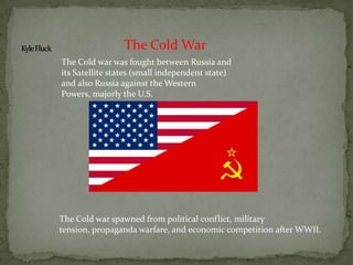 Kyle Fluck The Cold War The Cold war was fought between Russia and its Satellite states (small independent state) and also Russia against the Western Powers, majorly the U.S.  The Cold war spawned from political conflict, military tension, propaganda warfare, and economic competition after WWII. 