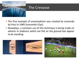  The first example of anamorphism was created by Leonardo
da Vinci in 1485 (Leonardo’s Eye).
 Nowadays, a common use of this technique is being made on
adverts in stadiums which are flat on the ground but appear
to be standing.
The Crevasse
 