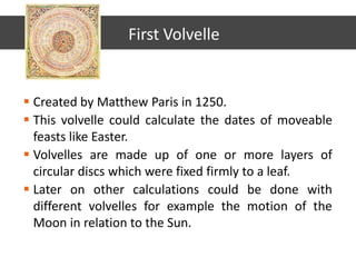  Created by Matthew Paris in 1250.
 This volvelle could calculate the dates of moveable
feasts like Easter.
 Volvelles are made up of one or more layers of
circular discs which were fixed firmly to a leaf.
 Later on other calculations could be done with
different volvelles for example the motion of the
Moon in relation to the Sun.
First Volvelle
 