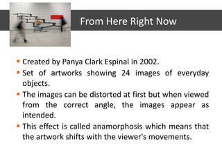 Created by Panya Clark Espinal in 2002.
 Set of artworks showing 24 images of everyday
objects.
 The images can be distorted at first but when viewed
from the correct angle, the images appear as
intended.
 This effect is called anamorphosis which means that
the artwork shifts with the viewer's movements.
From Here Right Now
 