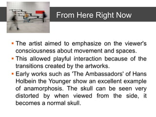  The artist aimed to emphasize on the viewer's
consciousness about movement and spaces.
 This allowed playful interaction because of the
transitions created by the artworks.
 Early works such as 'The Ambassadors' of Hans
Holbein the Younger show an excellent example
of anamorphosis. The skull can be seen very
distorted by when viewed from the side, it
becomes a normal skull.
From Here Right Now
 