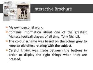  My own personal work.
 Contains information about one of the greatest
Maltese football players of all time; Tony Nicholl.
 The colour scheme was based on the colour grey to
keep an old effect relating with the subject.
 Careful linking was made between the buttons in
order to display the right things when they are
pressed.
Interactive Brochure
 