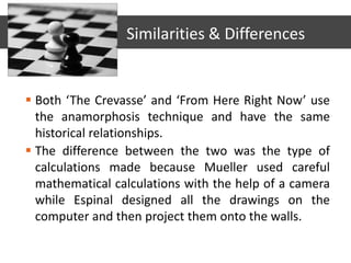  Both ‘The Crevasse’ and ‘From Here Right Now’ use
the anamorphosis technique and have the same
historical relationships.
 The difference between the two was the type of
calculations made because Mueller used careful
mathematical calculations with the help of a camera
while Espinal designed all the drawings on the
computer and then project them onto the walls.
Similarities & Differences
 