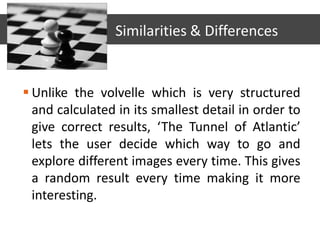  Unlike the volvelle which is very structured
and calculated in its smallest detail in order to
give correct results, ‘The Tunnel of Atlantic’
lets the user decide which way to go and
explore different images every time. This gives
a random result every time making it more
interesting.
Similarities & Differences
 