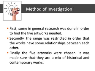  First, some in general research was done in order
to find the five artworks needed.
 Secondly, the range was restricted in order that
the works have some relationships between each
other.
 Finally the five artworks were chosen. It was
made sure that they are a mix of historical and
contemporary works.
Method of Investigation
 