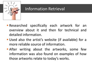  Researched specifically each artwork for an
overview about it and then for technical and
detailed information.
 Used also the artist’s website (if available) for a
more reliable source of information.
 After writing about the artworks, some few
information was also found on examples of how
those artworks relate to today’s works.
Information Retrieval
 