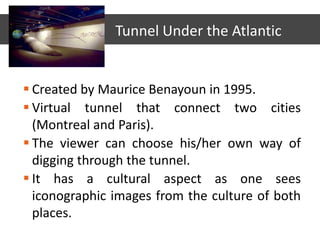  Created by Maurice Benayoun in 1995.
 Virtual tunnel that connect two cities
(Montreal and Paris).
 The viewer can choose his/her own way of
digging through the tunnel.
 It has a cultural aspect as one sees
iconographic images from the culture of both
places.
Tunnel Under the Atlantic
 