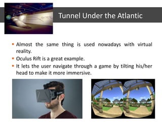  Almost the same thing is used nowadays with virtual
reality.
 Oculus Rift is a great example.
 It lets the user navigate through a game by tilting his/her
head to make it more immersive.
Tunnel Under the Atlantic
 