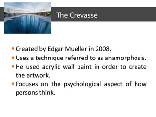 Created by Edgar Mueller in 2008.
 Uses a technique referred to as anamorphosis.
 He used acrylic wall paint in order to create
the artwork.
 Focuses on the psychological aspect of how
persons think.
The Crevasse
 