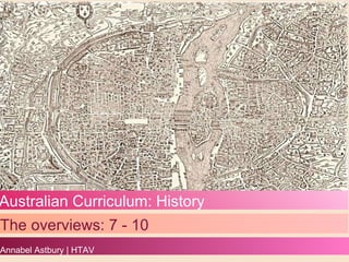 Australian Curriculum: History The overviews: 7 - 10 Annabel Astbury | HTAV 