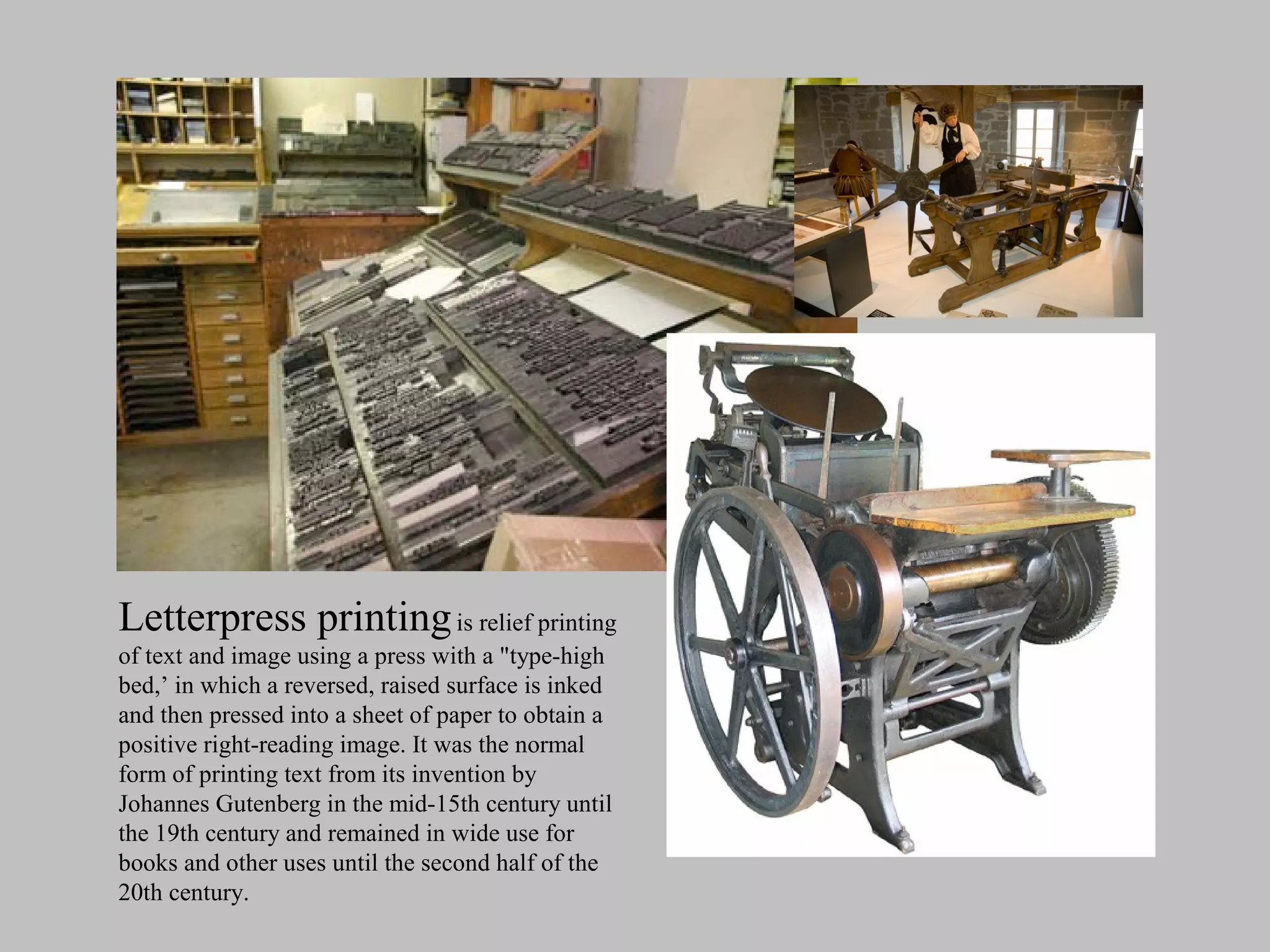 Letterpress printing is relief printing
of text and image using a press with a "type-high
bed,’ in which a reversed, raised surface is inked
and then pressed into a sheet of paper to obtain a
positive right-reading image. It was the normal
form of printing text from its invention by
Johannes Gutenberg in the mid-15th century until
the 19th century and remained in wide use for
books and other uses until the second half of the
20th century.
 