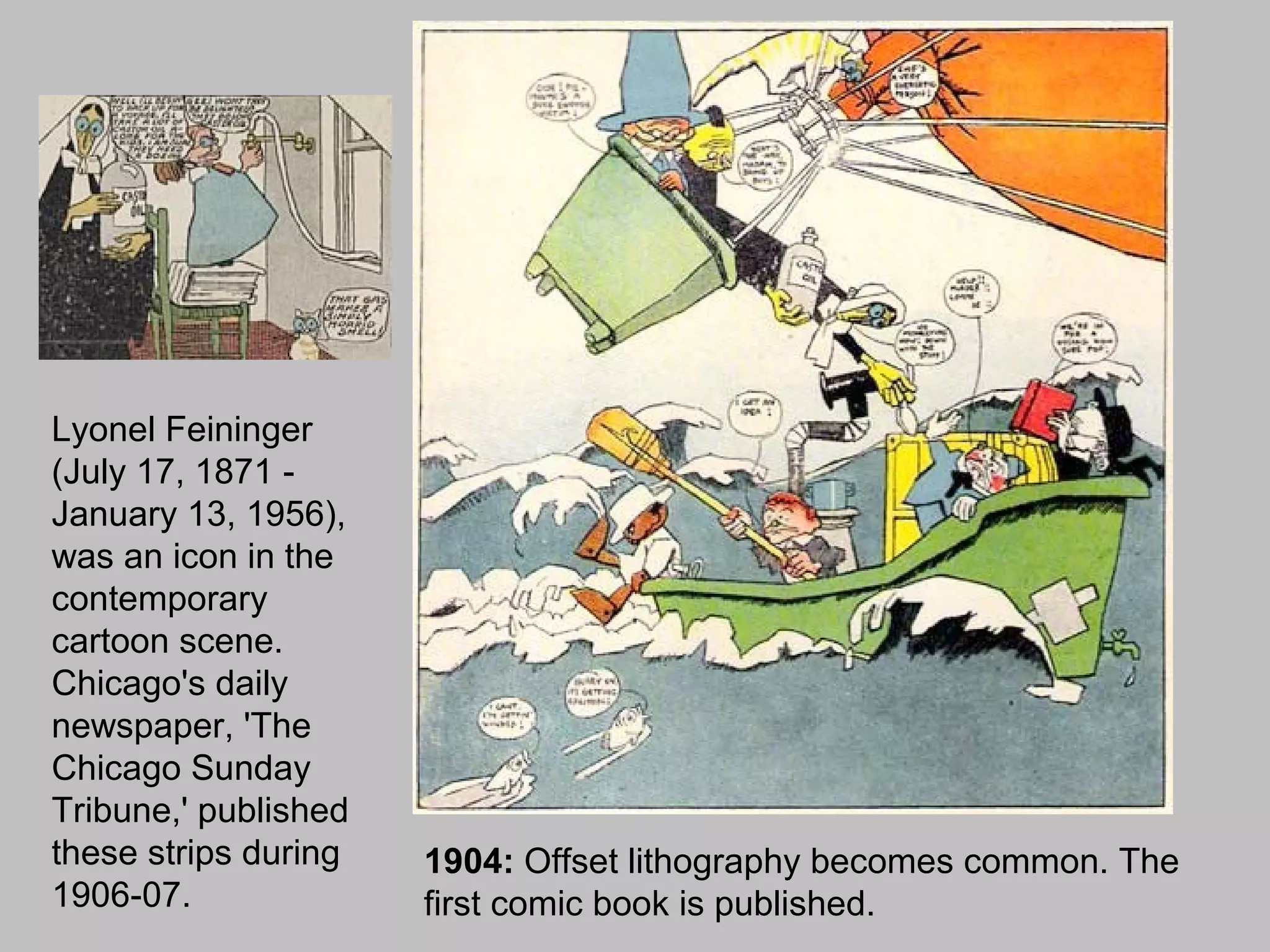 Lyonel Feininger
(July 17, 1871 -
January 13, 1956),
was an icon in the
contemporary
cartoon scene.
Chicago's daily
newspaper, 'The
Chicago Sunday
Tribune,' published
these strips during   1904: Offset lithography becomes common. The
1906-07.              first comic book is published.
 