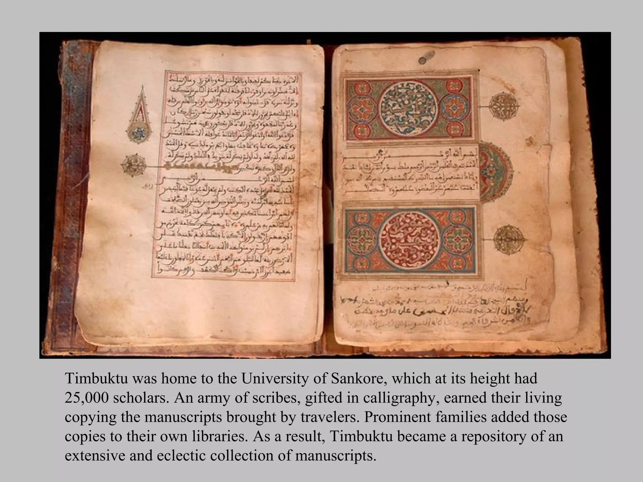 Timbuktu was home to the University of Sankore, which at its height had
25,000 scholars. An army of scribes, gifted in calligraphy, earned their living
copying the manuscripts brought by travelers. Prominent families added those
copies to their own libraries. As a result, Timbuktu became a repository of an
extensive and eclectic collection of manuscripts.
 