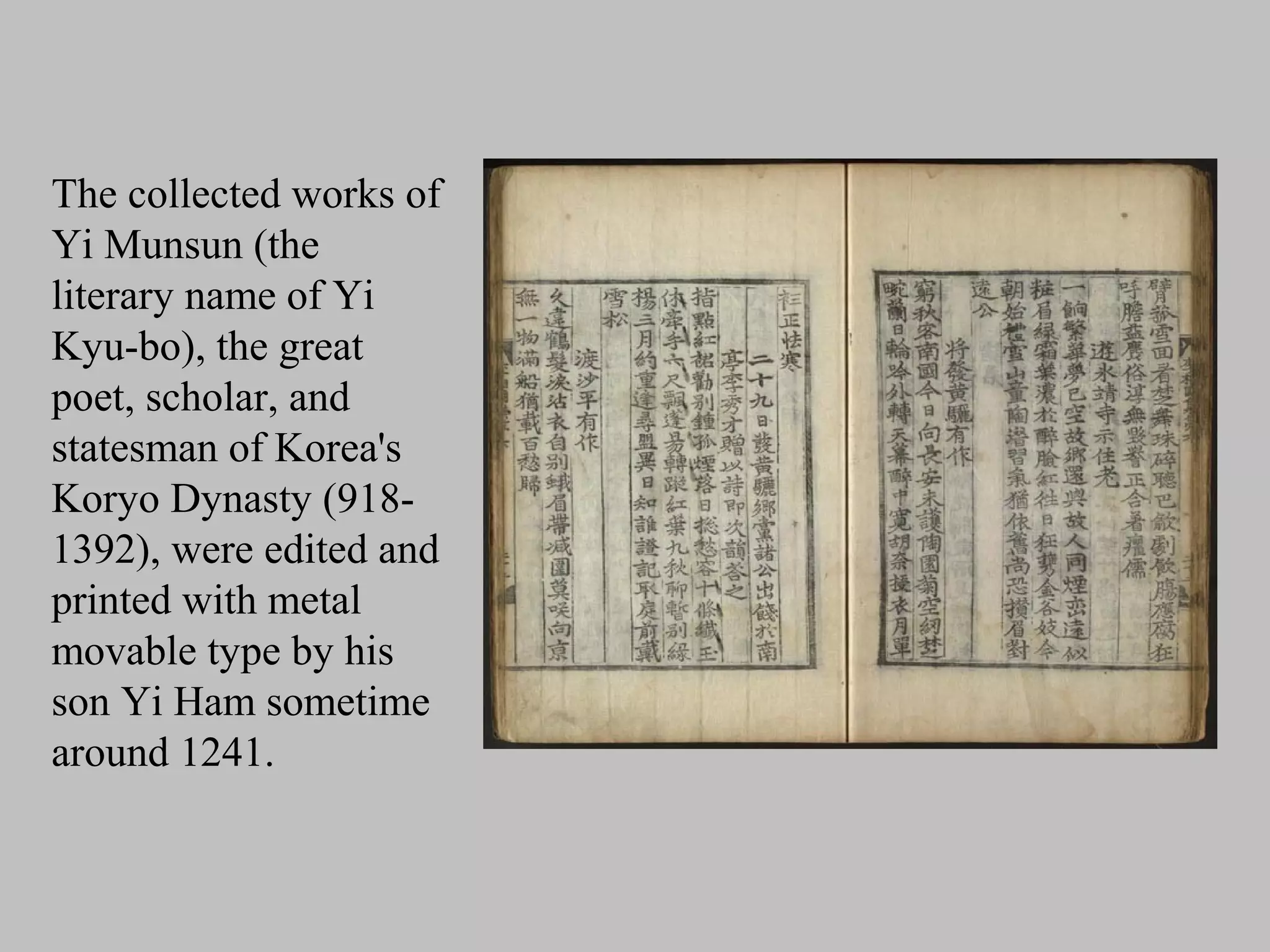 The collected works of
Yi Munsun (the
literary name of Yi
Kyu-bo), the great
poet, scholar, and
statesman of Korea's
Koryo Dynasty (918-
1392), were edited and
printed with metal
movable type by his
son Yi Ham sometime
around 1241.
 