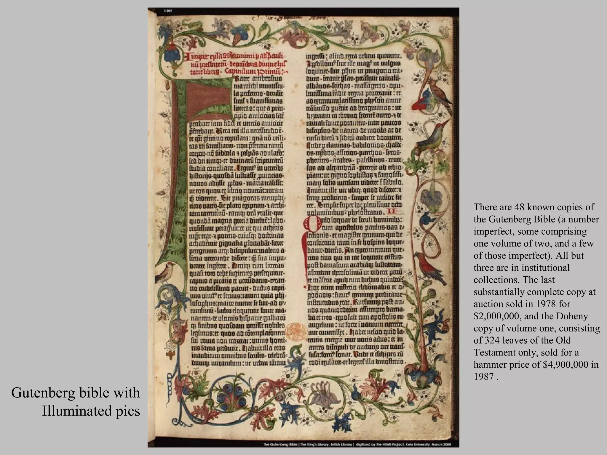 There are 48 known copies of
                       the Gutenberg Bible (a number
                       imperfect, some comprising
                       one volume of two, and a few
                       of those imperfect). All but
                       three are in institutional
                       collections. The last
                       substantially complete copy at
                       auction sold in 1978 for
                       $2,000,000, and the Doheny
                       copy of volume one, consisting
                       of 324 leaves of the Old
                       Testament only, sold for a
                       hammer price of $4,900,000 in
                       1987 .
Gutenberg bible with
    Illuminated pics
 