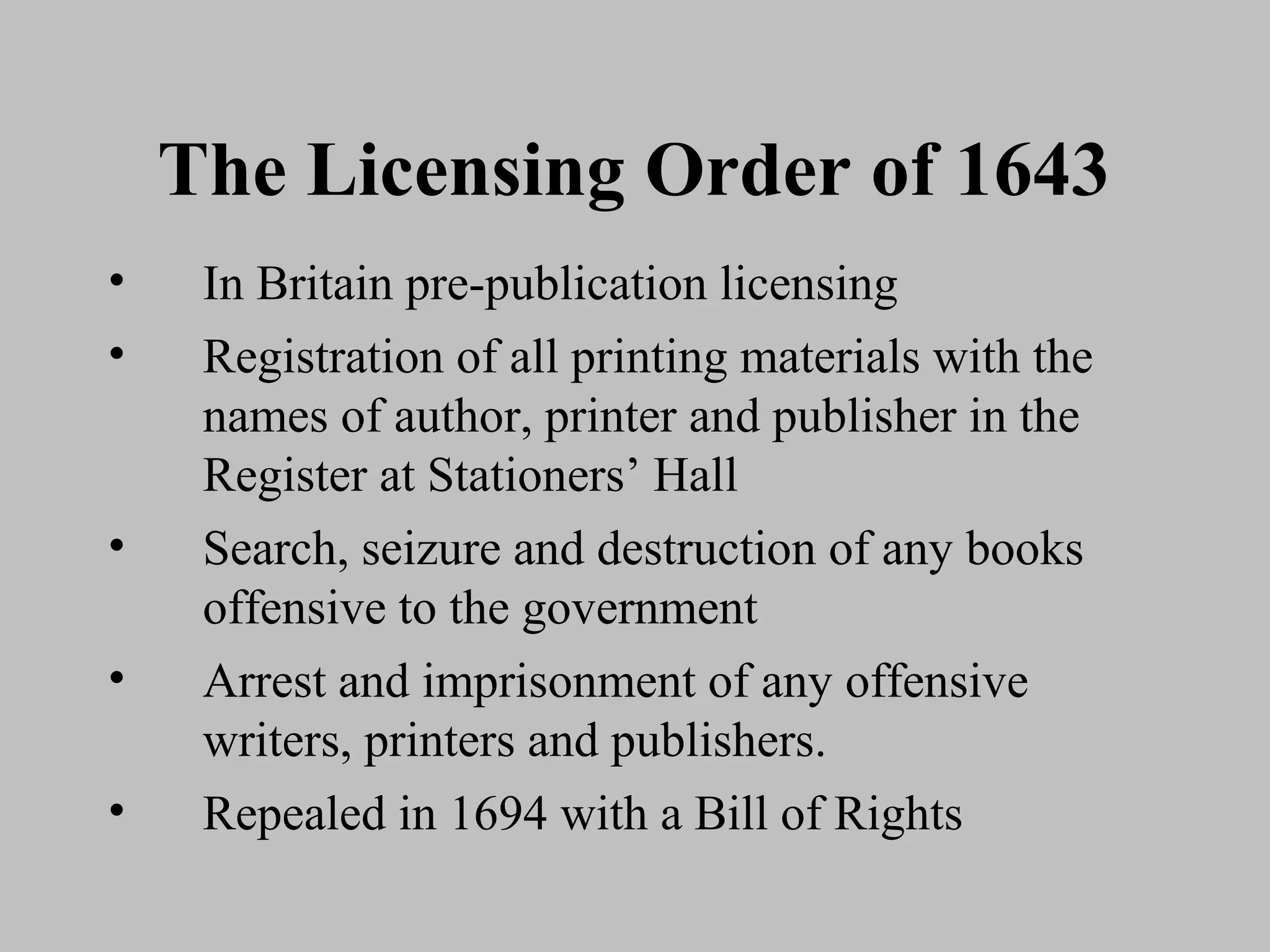 The Licensing Order of 1643
•    In Britain pre-publication licensing
•    Registration of all printing materials with the
     names of author, printer and publisher in the
     Register at Stationers’ Hall
•    Search, seizure and destruction of any books
     offensive to the government
•    Arrest and imprisonment of any offensive
     writers, printers and publishers.
•    Repealed in 1694 with a Bill of Rights
 