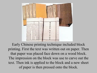 Early Chinese printing technique included block
printing. First the text was written out on paper. Then
  that paper was placed face down on a wood block.
The impression on the block was use to carve out the
text. Then ink is applied to the block and a new sheet
        of paper is then pressed onto the block.
 