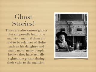 Ghost
    Stories!
There are also various ghosts
 that supposedly haunt the
 mansion, many if them are
said to be relatives of Holte,
  such as his daughter and
  many more; many people
  believe they have actually
  sighted the ghosts during
 their visits to the mansion.
 