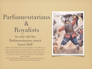 Parliamentarians
       &
    Royalists
           So why did the
       Parliamentarians attack
             Aston Hall?
Well one of the major reasons was King Charles 1’s personality, ﬁrst of
all to cut the story short, when charles’s father was in reign he said he
 didn’t need the parliament and then after years without them he re-
called parliament to discuss the future marriage of his son Charles to a
    spanish women, they were outraged at the idea, would the family
                             become catholic?
   They wouldn’t take it and this was one of the main reasons for the
         major corruption of life for many and the many battles.
 