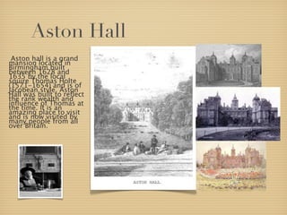 Aston Hall
 Aston hall is a grand
mansion located in
Birmingham built
between 1628 and
1635 by the local
squire Thomas Holte
(1571-1654) and is of
Jacobean style. Aston
Hall was built to reﬂect
the rank wealth and
inﬂuence of Thomas at
the time. It is an
amazing place to visit
and is now visited by
many people from all
over Britain.
 