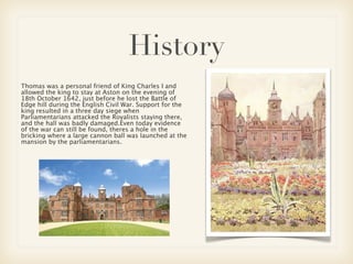 History
Thomas was a personal friend of King Charles I and
allowed the king to stay at Aston on the evening of
18th October 1642, just before he lost the Battle of
Edge hill during the English Civil War. Support for the
king resulted in a three day siege when
Parliamentarians attacked the Royalists staying there,
and the hall was badly damaged.Even today evidence
of the war can still be found, theres a hole in the
bricking where a large cannon ball was launched at the
mansion by the parliamentarians.
 
