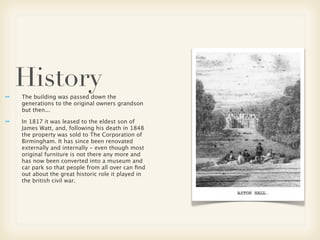 History
The building was passed down the
generations to the original owners grandson
but then...

In 1817 it was leased to the eldest son of
James Watt, and, following his death in 1848
the property was sold to The Corporation of
Birmingham. It has since been renovated
externally and internally - even though most
original furniture is not there any more and
has now been converted into a museum and
car park so that people from all over can ﬁnd
out about the great historic role it played in
the british civil war.
 