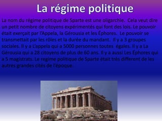 La nom du régime politique de Sparte est une oligarchìe. Cela veut dire
un petit nombre de citoyens expérimentés qui font des lois. Le pouvoir
était exerçait par l’Appela, la Gérousia et les Éphores. Le pouvoir se
transmettait par les rôles et la durée du mandant. Il y a 3 groupes
sociales. Il y a L’appela qui a 5000 personnes toutes égales. Il y a La
Gérousia qui a 28 citoyens de plus de 60 ans. Il y a aussi Les Éphores qui
a 5 magistrats. Le regime politique de Sparte était très different de les
autres grandes cités de l’époque.
 