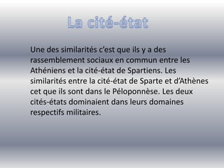 Une des similarités c’est que ils y a des
rassemblement sociaux en commun entre les
Athéniens et la cité-état de Spartiens. Les
similarités entre la cité-état de Sparte et d’Athènes
cet que ils sont dans le Péloponnèse. Les deux
cités-états dominaient dans leurs domaines
respectifs militaires.
 
