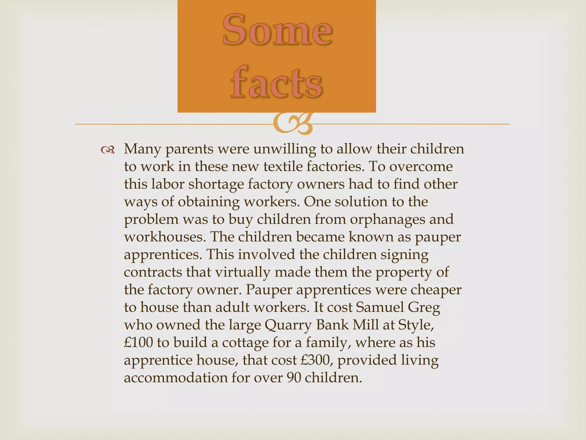 
 Many parents were unwilling to allow their children
  to work in these new textile factories. To overcome
  this labor shortage factory owners had to find other
  ways of obtaining workers. One solution to the
  problem was to buy children from orphanages and
  workhouses. The children became known as pauper
  apprentices. This involved the children signing
  contracts that virtually made them the property of
  the factory owner. Pauper apprentices were cheaper
  to house than adult workers. It cost Samuel Greg
  who owned the large Quarry Bank Mill at Style,
  £100 to build a cottage for a family, where as his
  apprentice house, that cost £300, provided living
  accommodation for over 90 children.
 