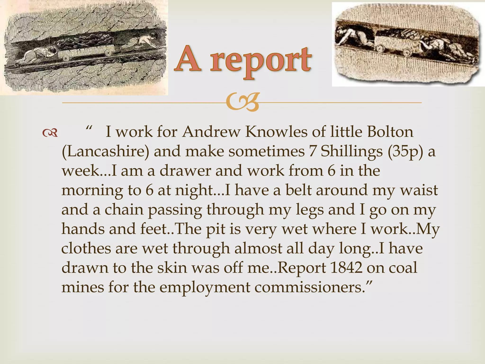
       “ I work for Andrew Knowles of little Bolton
    (Lancashire) and make sometimes 7 Shillings (35p) a
    week...I am a drawer and work from 6 in the
    morning to 6 at night...I have a belt around my waist
    and a chain passing through my legs and I go on my
    hands and feet..The pit is very wet where I work..My
    clothes are wet through almost all day long..I have
    drawn to the skin was off me..Report 1842 on coal
    mines for the employment commissioners.”
 